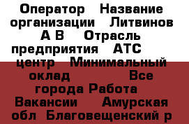 Оператор › Название организации ­ Литвинов А.В. › Отрасль предприятия ­ АТС, call-центр › Минимальный оклад ­ 25 000 - Все города Работа » Вакансии   . Амурская обл.,Благовещенский р-н